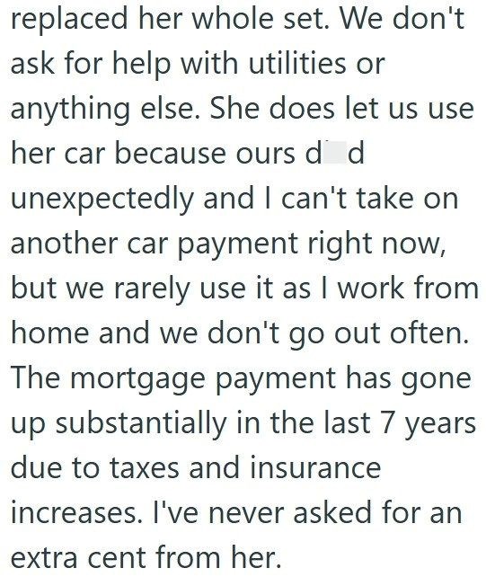 replaced her whole set. We don't ask for help with utilities or anything else. She does let us use her car because ours de d unexpectedly and I can't take on another car payment right now, but we rarely use it as I work from home and we don't go out often. The mortgage payment has gone up substantially in the last 7 years due to taxes and insurance increases. I've never asked for an extra cent from her.