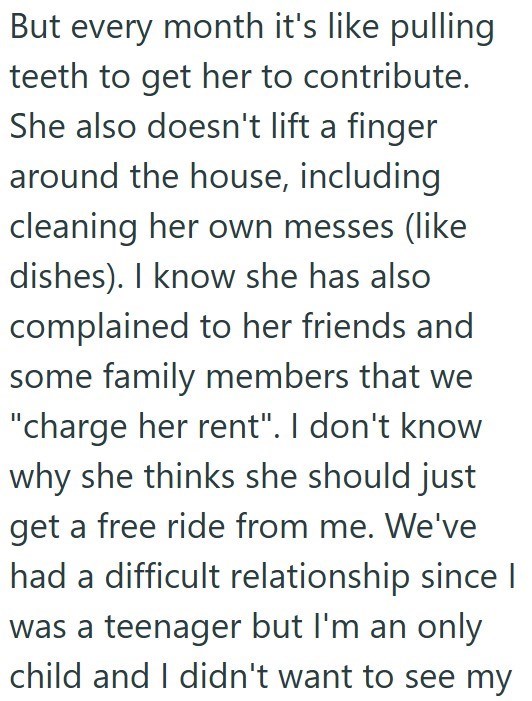 But every month it's like pulling teeth to get her to contribute. She also doesn't lift a finger around the house, including cleaning her own messes (like dishes). I know she has also complained to her friends and some family members that we "charge her rent". I don't know why she thinks she should just get a free ride from me. We've had a difficult relationship since I was a teenager but I'm an only child and I didn't want to see my