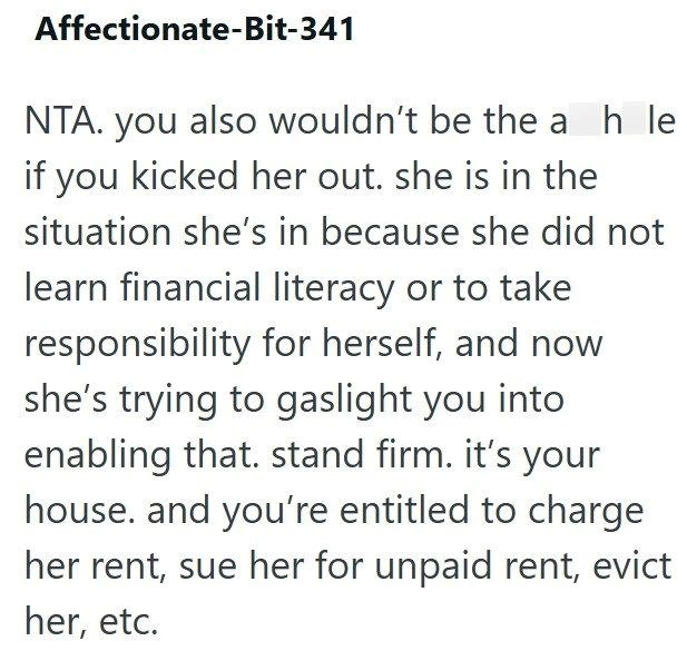 Affectionate-Bit-341 NTA. you also wouldn't be the a h le if you kicked her out. she is in the situation she's in because she did not learn financial literacy or to take responsibility for herself, and now she's trying to gaslight you into enabling that. stand firm. it's your house. and you're entitled to charge her rent, sue her for unpaid rent, evict her, etc.