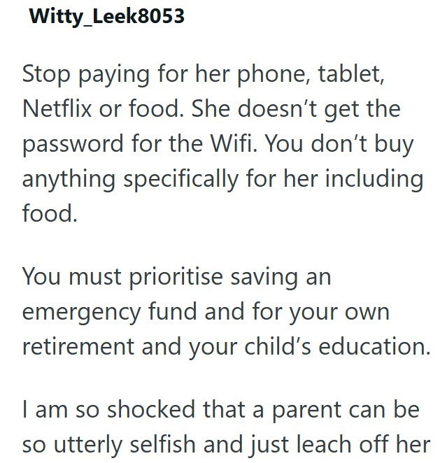 Witty_Leek8053 Stop paying for her phone, tablet, Netflix or food. She doesn't get the password for the Wifi. You don't buy anything specifically for her including food. You must prioritise saving an emergency fund and for your own retirement and your child's education. I am so shocked that a parent can be so utterly selfish and just leach off her