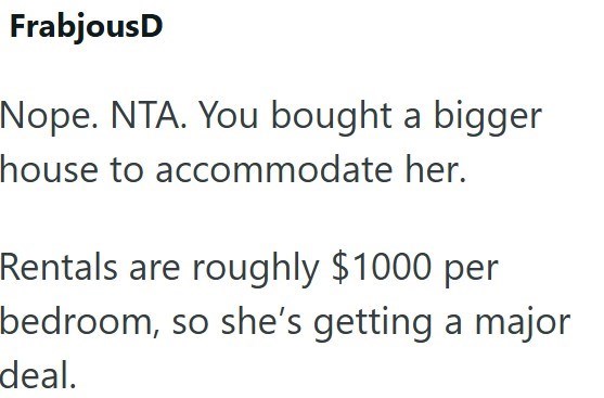 FrabjousD Nope. NTA. You bought a bigger house to accommodate her. Rentals are roughly $1000 per bedroom, so she's getting a major deal.