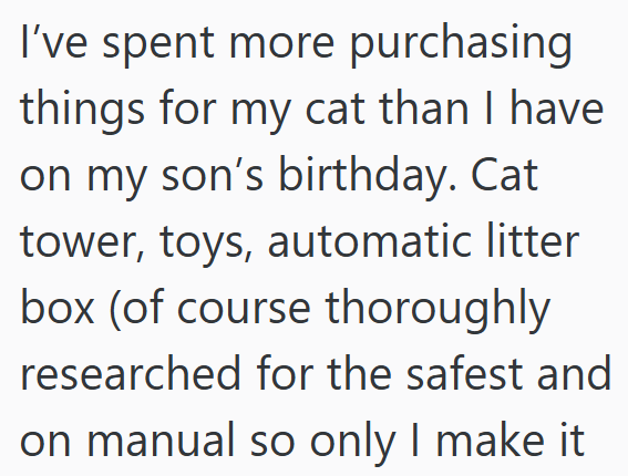 I've spent more purchasing things for my cat than I have on my son's birthday. Cat tower, toys, automatic litter box (of course thoroughly researched for the safest and on manual so only I make it