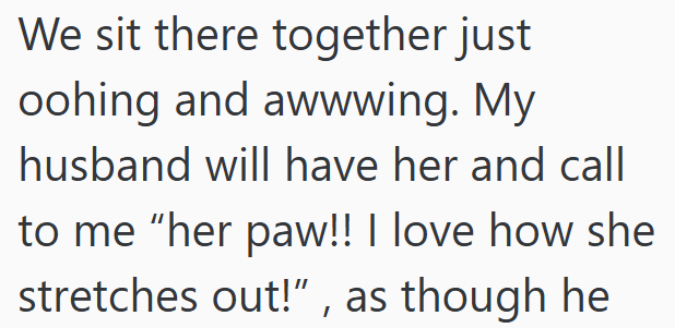 We sit there together just oohing and awwwing. My husband will have her and call to me "her paw!! I love how she stretches out!", as though he