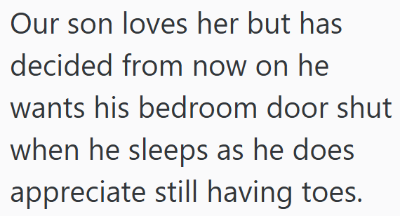 Our son loves her but has decided from now on he wants his bedroom door shut when he sleeps as he does appreciate still having toes.