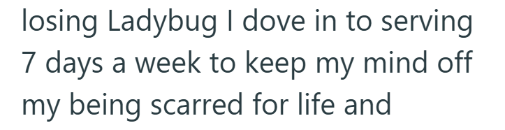 losing Ladybug I dove in to serving 7 days a week to keep my mind off my being scarred for life and