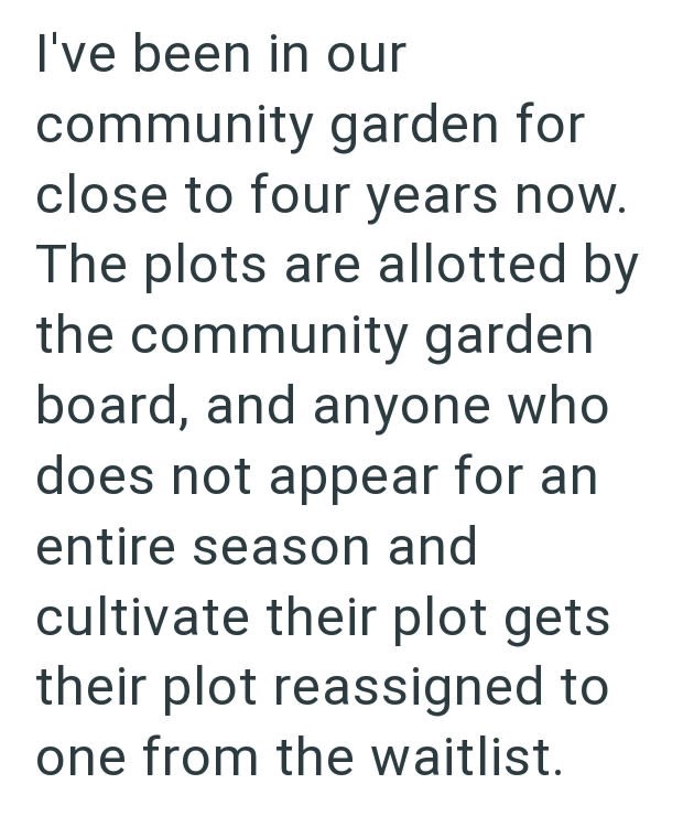 I've been in our community garden for close to four years now. The plots are allotted by the community garden board, and anyone who does not appear for an entire season and cultivate their plot gets their plot reassigned to one from the waitlist.