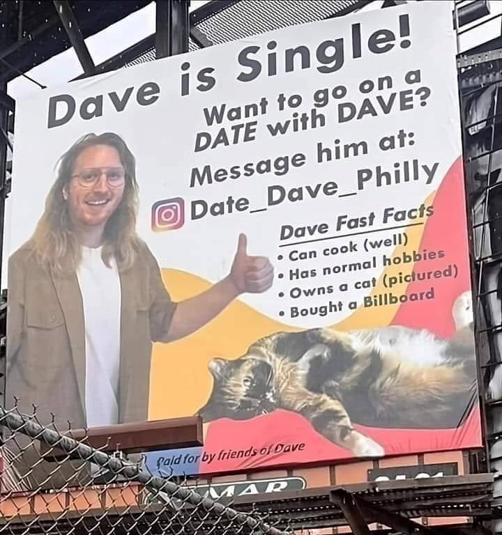 Dave is Single! Want to go on a DATE with DAVE? Message him at: Date_Dave_Philly Dave Fast Facts • Can cook (well) Has normal hobbies • Owns a cat (pictured) •Bought a Billboard fald for by friends of Dave MAR
