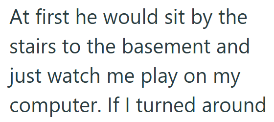 At first he would sit by the stairs to the basement and just watch me play on my computer. If I turned around