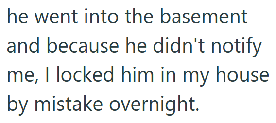 he went into the basement and because he didn't notify me, I locked him in my house by mistake overnight.