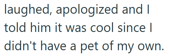 laughed, apologized and I told him it was cool since I didn't have a pet of my own.