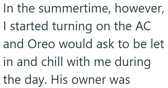 In the summertime, however, I started turning on the AC and Oreo would ask to be let in and chill with me during the day. His owner was