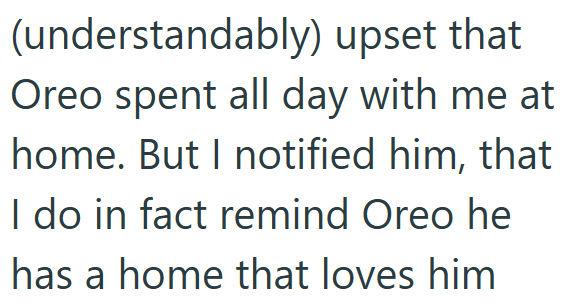 (understandably) upset that Oreo spent all day with me at home. But I notified him, that I do in fact remind Oreo he has a home that loves him