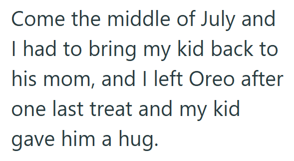 Come the middle of July and I had to bring my kid back to his mom, and I left Oreo after one last treat and my kid gave him a hug.