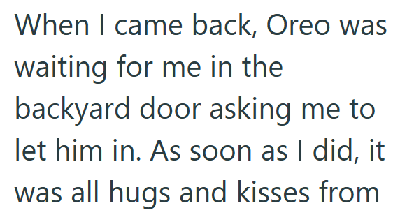 When I came back, Oreo was waiting for me in the backyard door asking me to let him in. As soon as I did, it was all hugs and kisses from