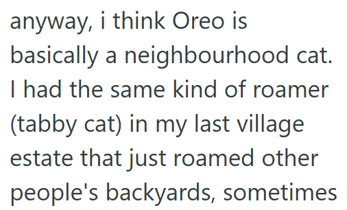 anyway, i think Oreo is basically a neighbourhood cat. I had the same kind of roamer (tabby cat) in my last village estate that just roamed other people's backyards, sometimes