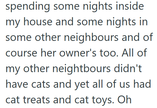 spending some nights inside my house and some nights in some other neighbours and of course her owner's too. All of my other neightbours didn't have cats and yet all of us had cat treats and cat toys. Oh