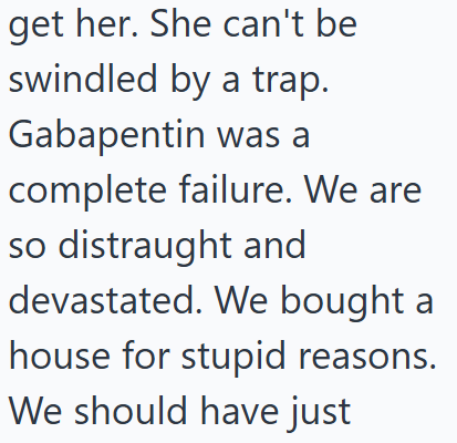 get her. She can't be swindled by a trap. Gabapentin was a complete failure. We are so distraught and devastated. We bought a house for stupid reasons. We should have just
