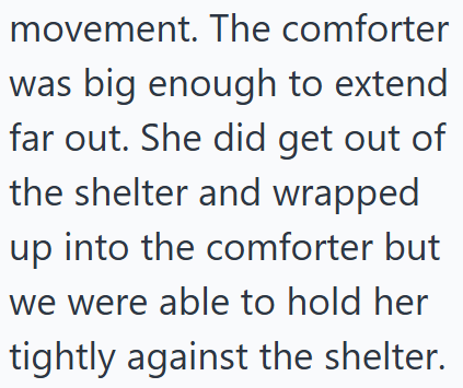 movement. The comforter was big enough to extend far out. She did get out of the shelter and wrapped up into the comforter but we were able to hold her tightly against the shelter.