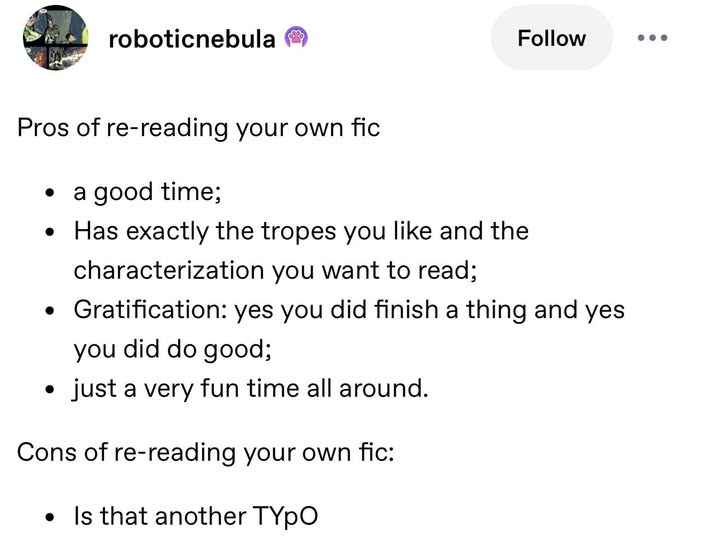 roboticnebula Follow Pros of re-reading your own fic • a good time; • Has exactly the tropes you like and the characterization you want to read; • Gratification: yes you did finish a thing and yes you did do good; • just a very fun time all around. Cons of re-reading your own fic: Is that another TYPO