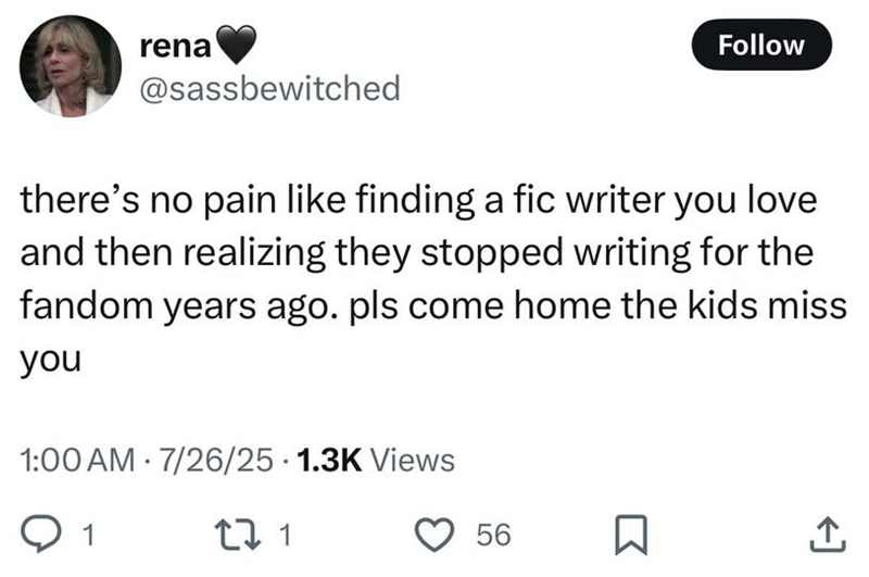 rena @sassbewitched Follow there's no pain like finding a fic writer you love and then realizing they stopped writing for the fandom years ago. pls come home the kids miss you 1:00 AM 7/26/25 1.3K Views 1 271 56 Σ <]