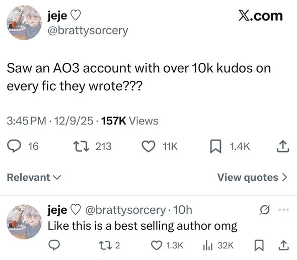 jeje♡ X.com @brattysorcery Saw an AO3 account with over 10k kudos on every fic they wrote??? 3:45 PM 12/9/25 157K Views 16 Relevant jeje 1213 11K 1.4K <] View quotes > @brattysorcery. 10h Like this is a best selling author omg 272 1.3K tl 32K