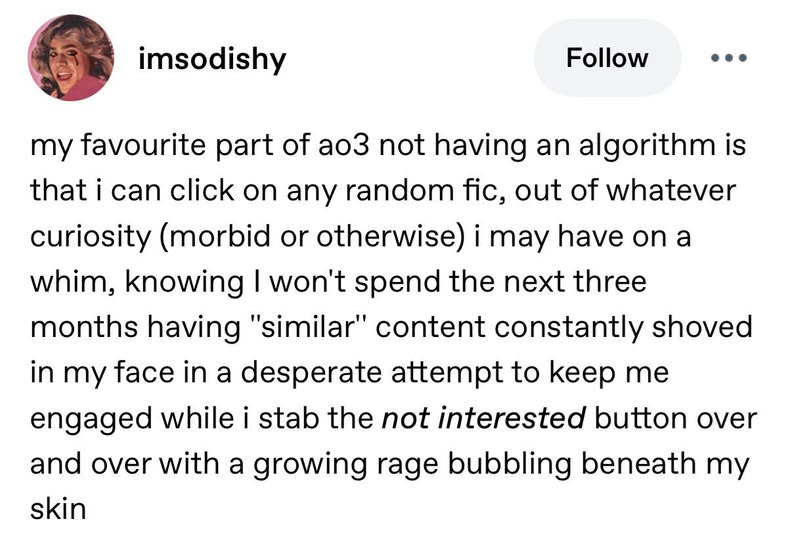 imsodishy Follow my favourite part of ao3 not having an algorithm is that i can click on any random fic, out of whatever curiosity (morbid or otherwise) i may have on a whim, knowing I won't spend the next three months having "similar" content constantly shoved in my face in a desperate attempt to keep me engaged while i stab the not interested button over and over with a growing rage bubbling beneath my skin