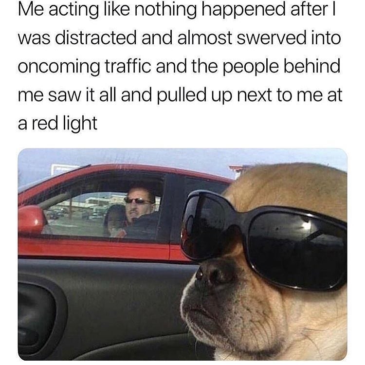 Me acting like nothing happened after I was distracted and almost swerved into oncoming traffic and the people behind me saw it all and pulled up next to me at a red light