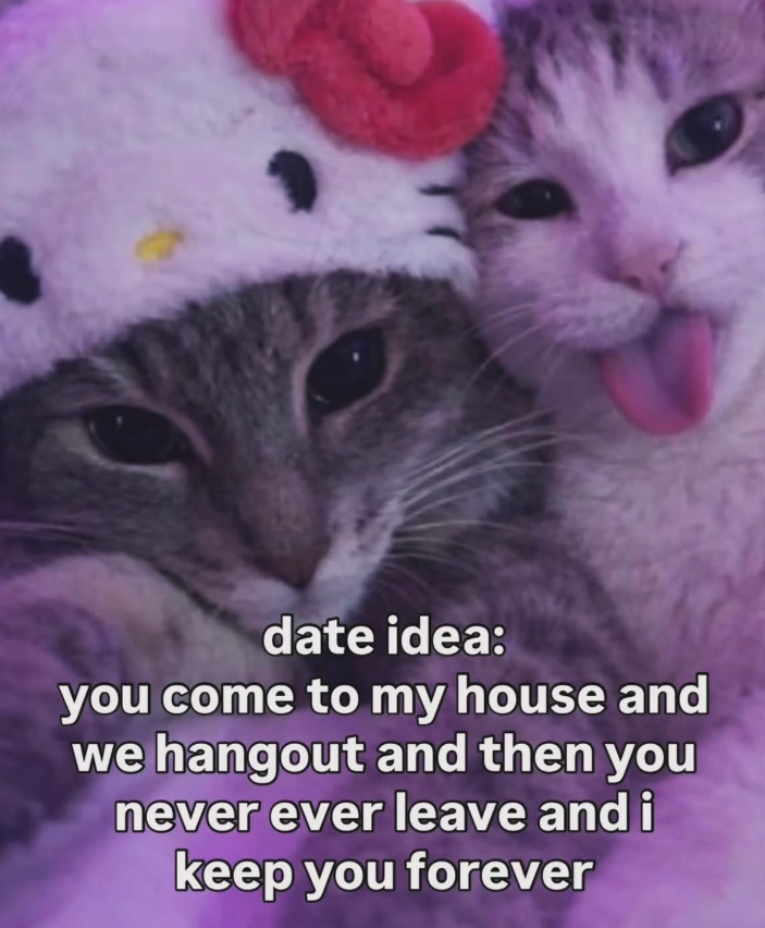date idea: you come to my house and we hangout and then you never ever leave and i keep you forever