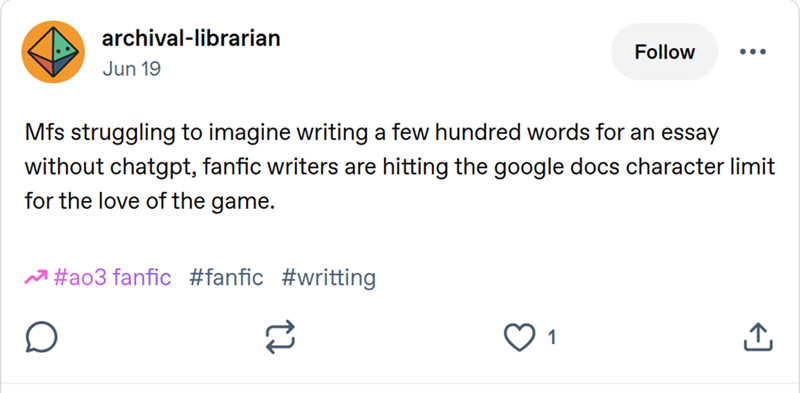 archival-librarian Jun 19 Follow ... Mfs struggling to imagine writing a few hundred words for an essay without chatgpt, fanfic writers are hitting the google docs character limit for the love of the game. #ao3 fanfic #fanfic #writting 1 ↑