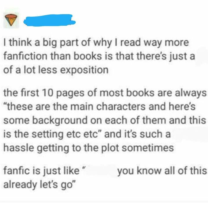 I think a big part of why I read way more fanfiction than books is that there's just a of a lot less exposition the first 10 pages of most books are always "these are the main characters and here's some background on each of them and this is the setting etc etc" and it's such a hassle getting to the plot sometimes fanfic is just like " already let's go" you know all of this
