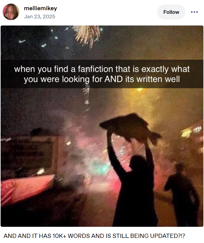 melliemikey Jan 23, 2025 Follow when you find a fanfiction that is exactly what you were looking for AND its written well AND AND IT HAS 10K+ WORDS AND IS STILL BEING UPDATED?!?