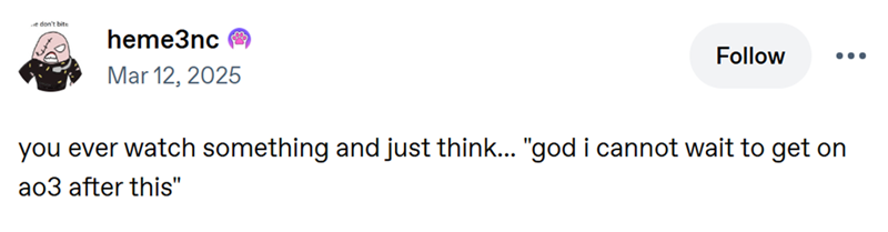 e don't bite heme3nc Mar 12, 2025 Follow ... you ever watch something and just think... "god i cannot wait to get on ao3 after this"