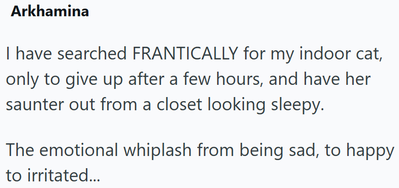 Arkhamina I have searched FRANTICALLY for my indoor cat, only to give up after a few hours, and have her saunter out from a closet looking sleepy. The emotional whiplash from being sad, to happy to irritated...