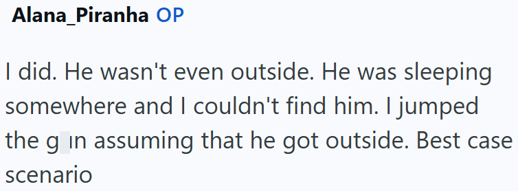 Alana_Piranha OP I did. He wasn't even outside. He was sleeping somewhere and I couldn't find him. I jumped the g in assuming that he got outside. Best case scenario