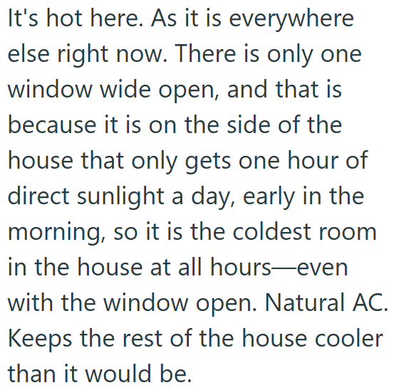 It's hot here. As it is everywhere else right now. There is only one window wide open, and that is because it is on the side of the house that only gets one hour of direct sunlight a day, early in the morning, so it is the coldest room in the house at all hours-even with the window open. Natural AC. Keeps the rest of the house cooler than it would be.