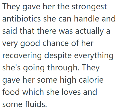 They gave her the strongest antibiotics she can handle and said that there was actually a very good chance of her recovering despite everything she's going through. They gave her some high calorie food which she loves and some fluids.