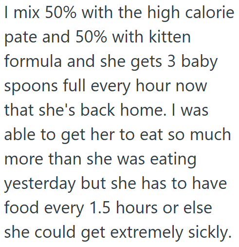 I mix 50% with the high calorie pate and 50% with kitten formula and she gets 3 baby spoons full every hour now that she's back home. I was able to get her to eat so much more than she was eating yesterday but she has to have food every 1.5 hours or else she could get extremely sickly.