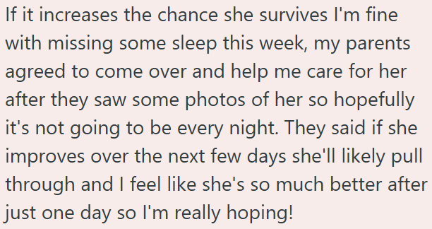 If it increases the chance she survives I'm fine with missing some sleep this week, my parents agreed to come over and help me care for her after they saw some photos of her so hopefully it's not going to be every night. They said if she improves over the next few days she'll likely pull through and I feel like she's so much better after just one day so I'm really hoping!