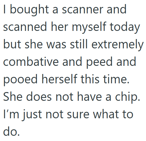I bought a scanner and scanned her myself today but she was still extremely combative and peed and pooed herself this time. She does not have a chip. I'm just not sure what to do.