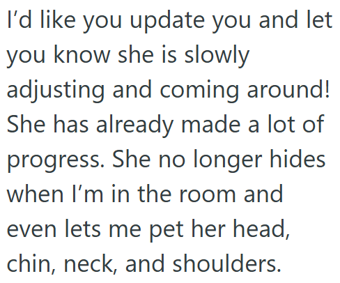 I'd like you update you and let you know she is slowly adjusting and coming around! She has already made a lot of progress. She no longer hides when I'm in the room and even lets me pet her head, chin, neck, and shoulders.