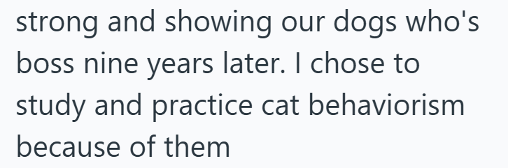 strong and showing our dogs who's boss nine years later. I chose to study and practice cat behaviorism because of them
