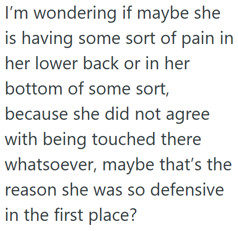 I'm wondering if maybe she is having some sort of pain in her lower back or in her bottom of some sort, because she did not agree with being touched there whatsoever, maybe that's the reason she was so defensive in the first place?
