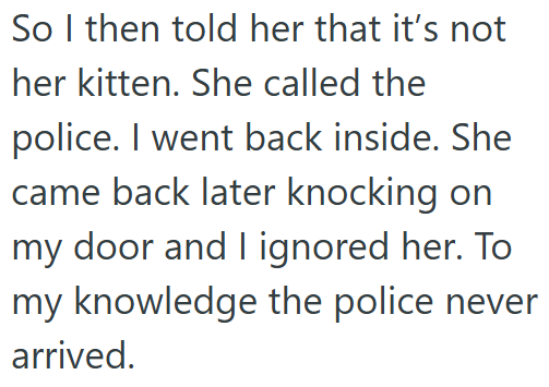 So I then told her that it's not her kitten. She called the police. I went back inside. She came back later knocking on my door and I ignored her. To my knowledge the police never arrived.