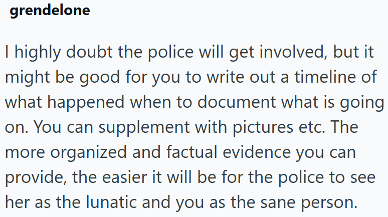 grendelone I highly doubt the police will get involved, but it might be good for you to write out a timeline of what happened when to document what is going on. You can supplement with pictures etc. The more organized and factual evidence you can provide, the easier it will be for the police to see her as the lunatic and you as the sane person.