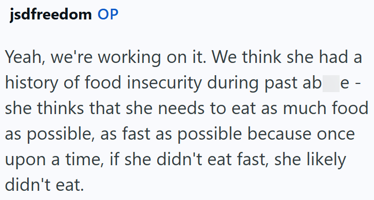 jsdfreedom OP Yeah, we're working on it. We think she had a history of food insecurity during past ab_e - she thinks that she needs to eat as much food as possible, as fast as possible because once upon a time, if she didn't eat fast, she likely didn't eat.