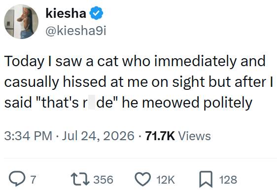 kiesha @kiesha9i Today I saw a cat who immediately and casually hissed at me on sight but after I said "that's r de" he meowed politely 3:34 PM Jul 24, 2026 · 71.7K Views ○ 7 17356 12K ☐ 128