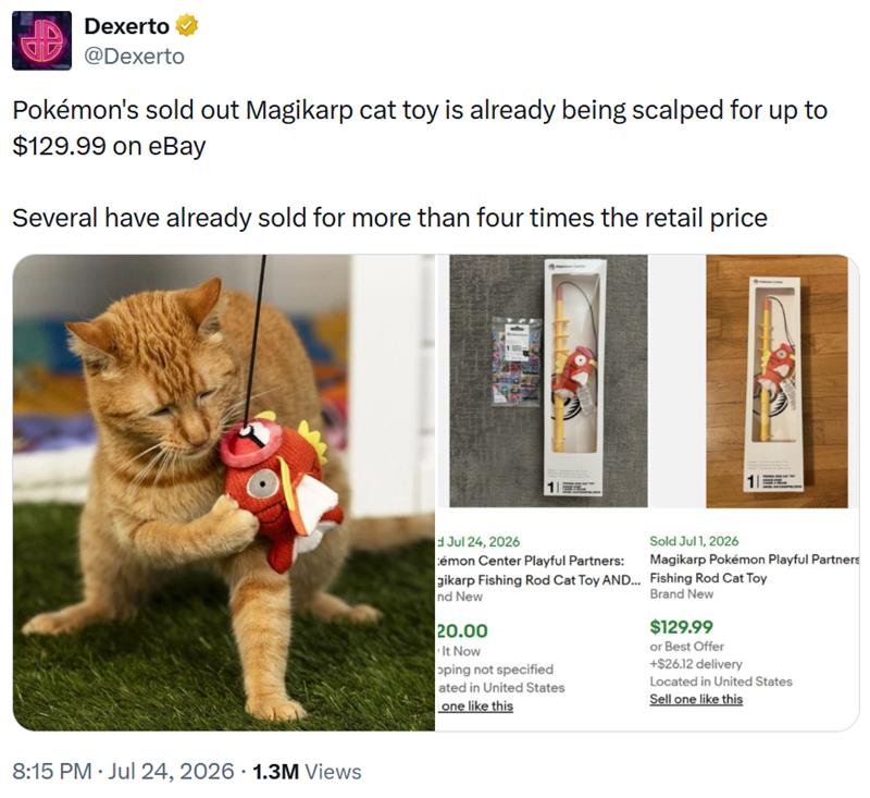 Dexerto @Dexerto Pokémon's sold out Magikarp cat toy is already being scalped for up to $129.99 on eBay Several have already sold for more than four times the retail price 8:15 PM ⚫ Jul 24, 2026 1.3M Views d Jul 24, 2026 émon Center Playful Partners: gikarp Fishing Rod Cat Toy AND... nd New 20.00 It Now oping not specified ated in United States one like this Sold Jul 1, 2026 Magikarp Pokémon Playful Partners Fishing Rod Cat Toy Brand New $129.99 or Best Offer +$26.12 delivery Located in United S
