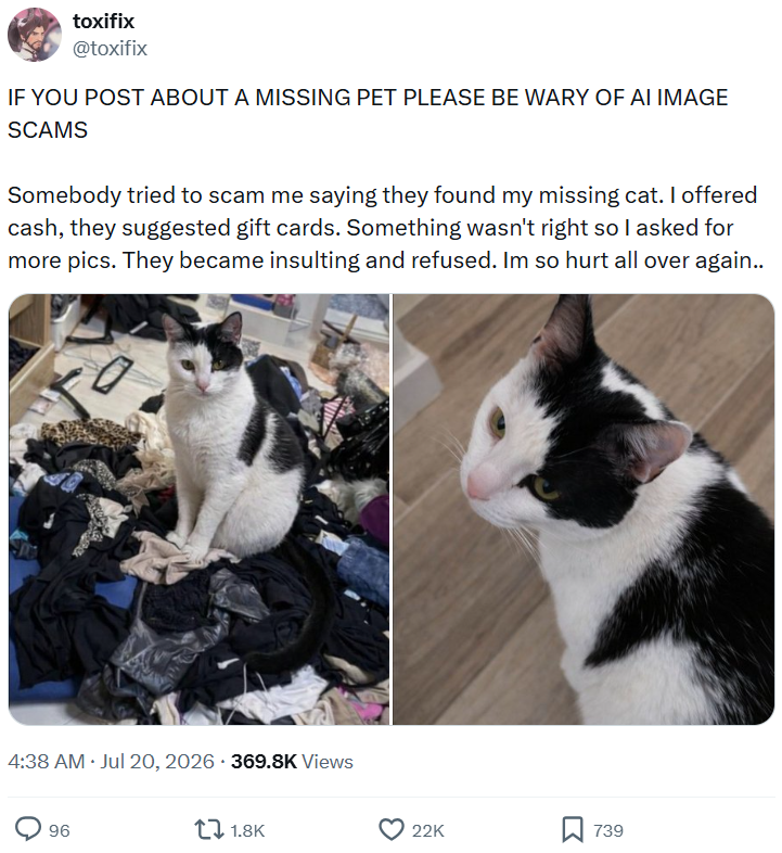 toxifix @toxifix IF YOU POST ABOUT A MISSING PET PLEASE BE WARY OF AI IMAGE SCAMS Somebody tried to scam me saying they found my missing cat. I offered cash, they suggested gift cards. Something wasn't right so I asked for more pics. They became insulting and refused. Im so hurt all over again.. 4:38 AM ⚫ Jul 20, 2026 - 369.8K Views 96 1.8K 22K 739