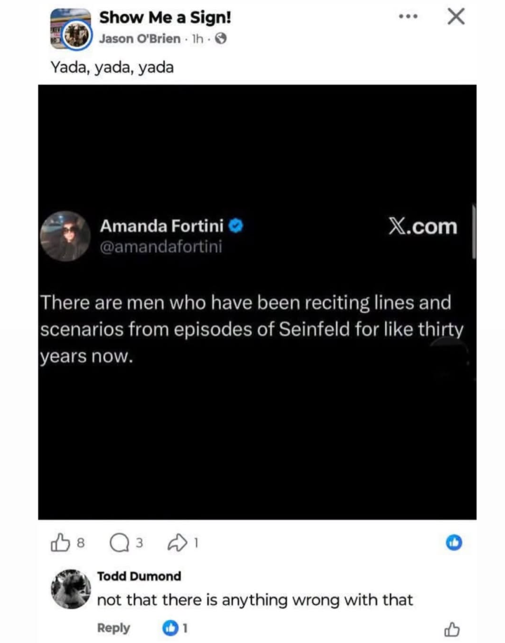 Show Me a Sign! Jason O'Brien 1h. Yada, yada, yada ... Amanda Fortini @amandafortini X.com There are men who have been reciting lines and scenarios from episodes of Seinfeld for like thirty years now. 8 Q3 Todd Dumond not that there is anything wrong with that Reply 1