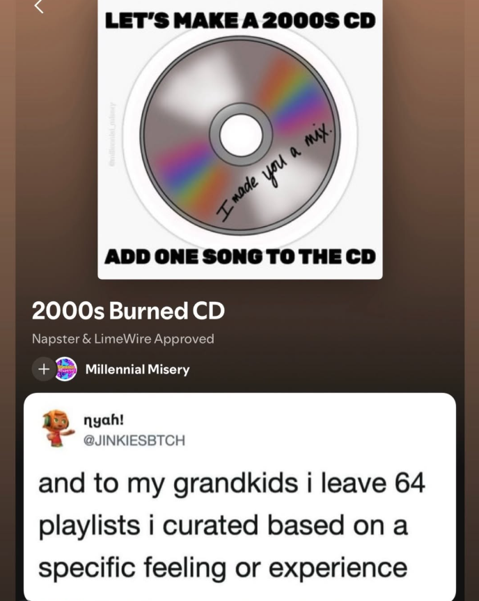 illennial miny LET'S MAKE A 2000S CD Imade you a mix ADD ONE SONG TO THE CD 2000s Burned CD Napster & LimeWire Approved + Millennial Misery nyah! @JINKIESBTCH and to my grandkids i leave 64 playlists i curated based on a specific feeling or experience